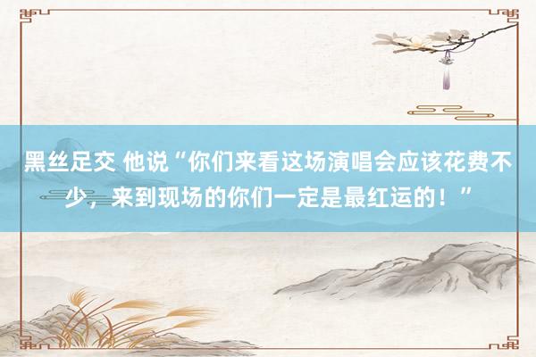 黑丝足交 他说“你们来看这场演唱会应该花费不少，<a href=