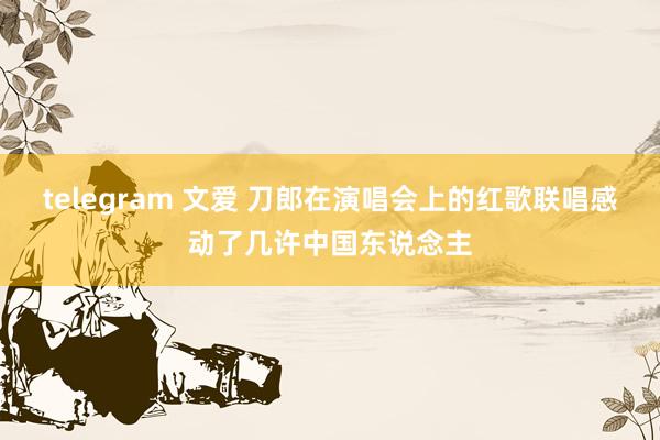 telegram 文爱 刀郎在演唱会上的红歌联唱感动了几许中国东说念主