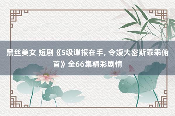 黑丝美女 短剧《S级谍报在手， 令嫒大密斯乖乖俯首》全66集精彩剧情
