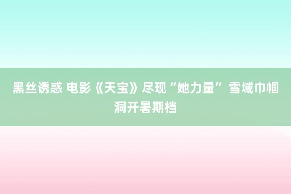 黑丝诱惑 电影《天宝》尽现“她力量” 雪域巾帼洞开暑期档
