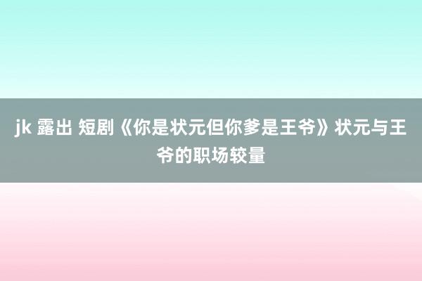 jk 露出 短剧《你是状元但你爹是王爷》状元与王爷的职场较量