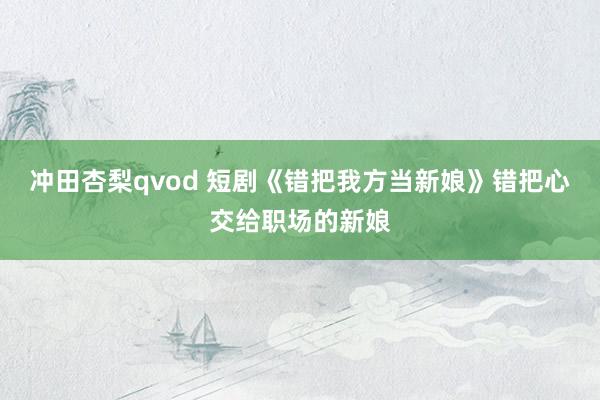 冲田杏梨qvod 短剧《错把我方当新娘》错把心交给职场的新娘