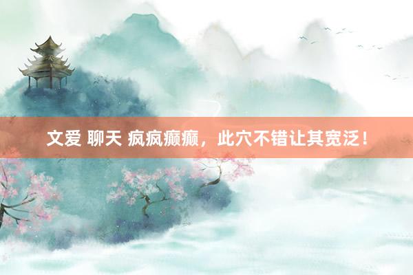 文爱 聊天 疯疯癫癫，此穴不错让其宽泛！