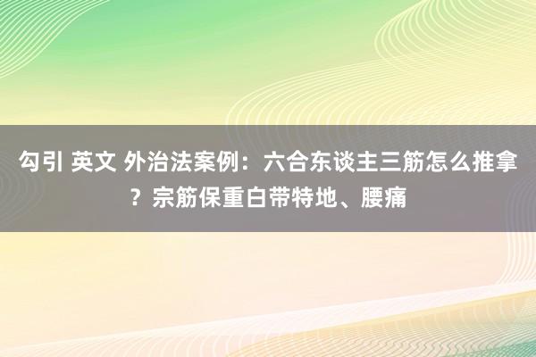 勾引 英文 外治法案例：六合东谈主三筋怎么推拿？宗筋保重白带特地、腰痛