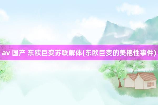 av 国产 东欧巨变苏联解体(东欧巨变的美艳性事件)