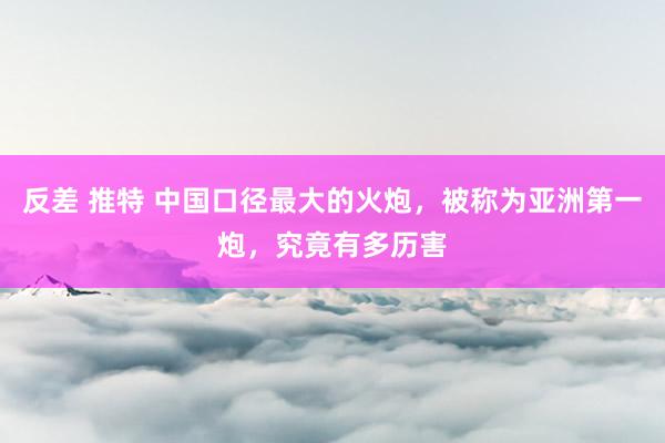反差 推特 中国口径最大的火炮，被称为亚洲第一炮，究竟有多历害
