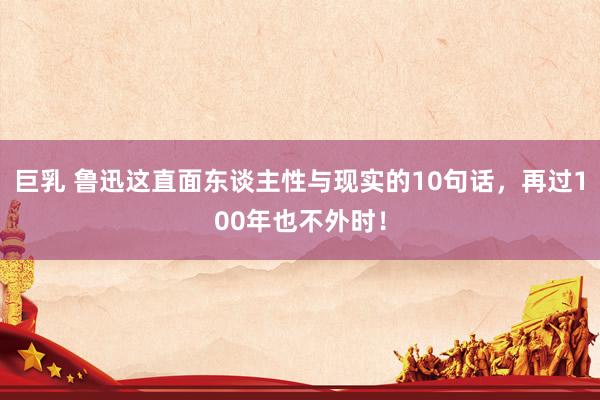 巨乳 鲁迅这直面东谈主性与现实的10句话，再过100年也不外时！