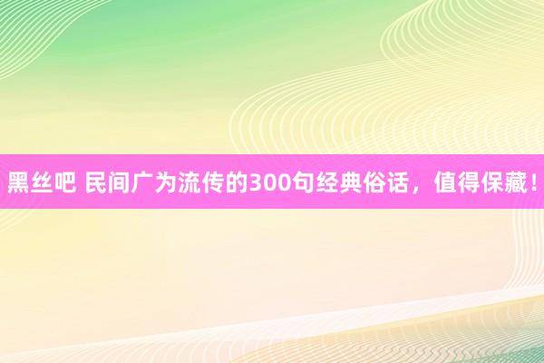 黑丝吧 民间广为流传的300句经典俗话，值得保藏！