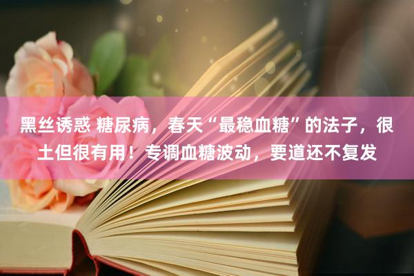 黑丝诱惑 糖尿病，春天“最稳血糖”的法子，很土但很有用！专调血糖波动，要道还不复发