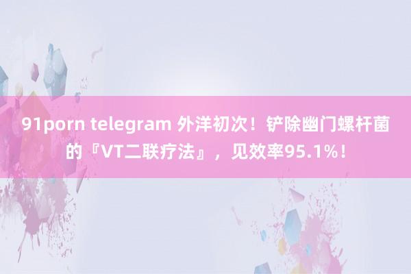 91porn telegram 外洋初次！铲除幽门螺杆菌的『VT二联疗法』，见效率95.1%！