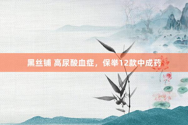 黑丝铺 高尿酸血症，保举12款中成药