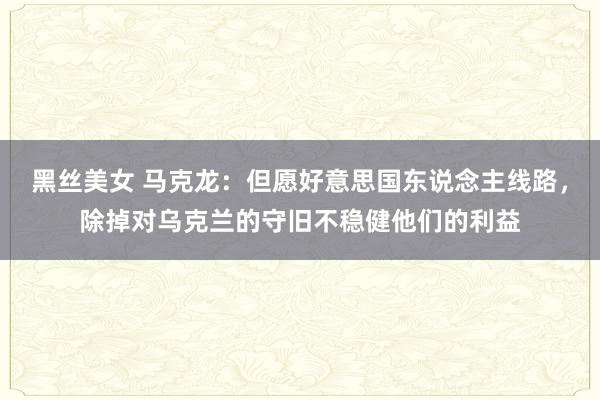 黑丝美女 马克龙：但愿好意思国东说念主线路，除掉对乌克兰的守旧不稳健他们的利益