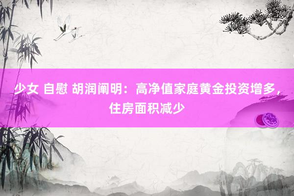 少女 自慰 胡润阐明：高净值家庭黄金投资增多，住房面积减少